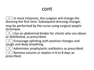 cont
◯◯ In most instances, the surgeon will change the
dressing the first time. Subsequent dressing changes
may be performed by the nurse using surgical aseptic
technique.
◯◯ Use an abdominal binder for clients who are obese
or debilitated, as prescribed.
◯◯ Encourage splinting with position changes and
cough and deep breathing.
◯◯ Administer prophylactic antibiotics as prescribed.
◯◯ Remove sutures or staples in 6 to 8 days as
prescribed.
 
