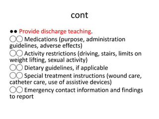 cont
●● Provide discharge teaching.
◯◯ Medications (purpose, administration
guidelines, adverse effects)
◯◯ Activity restrictions (driving, stairs, limits on
weight lifting, sexual activity)
◯◯ Dietary guidelines, if applicable
◯◯ Special treatment instructions (wound care,
catheter care, use of assistive devices)
◯◯ Emergency contact information and findings
to report
 