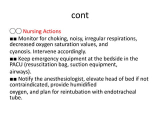 cont
◯◯ Nursing Actions
■■ Monitor for choking, noisy, irregular respirations,
decreased oxygen saturation values, and
cyanosis. Intervene accordingly.
■■ Keep emergency equipment at the bedside in the
PACU (resuscitation bag, suction equipment,
airways).
■■ Notify the anesthesiologist, elevate head of bed if not
contraindicated, provide humidified
oxygen, and plan for reintubation with endotracheal
tube.
 