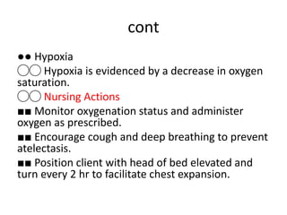 cont
●● Hypoxia
◯◯ Hypoxia is evidenced by a decrease in oxygen
saturation.
◯◯ Nursing Actions
■■ Monitor oxygenation status and administer
oxygen as prescribed.
■■ Encourage cough and deep breathing to prevent
atelectasis.
■■ Position client with head of bed elevated and
turn every 2 hr to facilitate chest expansion.
 