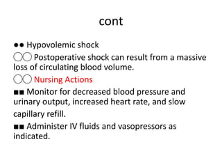 cont
●● Hypovolemic shock
◯◯ Postoperative shock can result from a massive
loss of circulating blood volume.
◯◯ Nursing Actions
■■ Monitor for decreased blood pressure and
urinary output, increased heart rate, and slow
capillary refill.
■■ Administer IV fluids and vasopressors as
indicated.
 