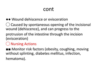 cont
●● Wound dehiscence or evisceration
◯ Caused by spontaneous opening of the incisional
wound (dehiscence), and can progress to the
protrusion of the intestine through the incision
(evisceration)
◯ Nursing Actions
■■ Monitor risk factors (obesity, coughing, moving
without splinting, diabetes mellitus, infection,
hematoma).
 