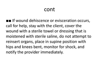 cont
■■ If wound dehiscence or evisceration occurs,
call for help, stay with the client, cover the
wound with a sterile towel or dressing that is
moistened with sterile saline, do not attempt to
reinsert organs, place in supine position with
hips and knees bent, monitor for shock, and
notify the provider immediately.
 