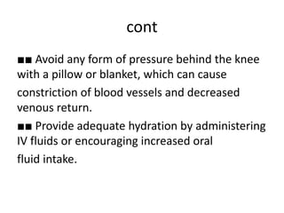 cont
■■ Avoid any form of pressure behind the knee
with a pillow or blanket, which can cause
constriction of blood vessels and decreased
venous return.
■■ Provide adequate hydration by administering
IV fluids or encouraging increased oral
fluid intake.
 