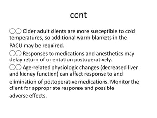 cont
◯◯ Older adult clients are more susceptible to cold
temperatures, so additional warm blankets in the
PACU may be required.
◯◯ Responses to medications and anesthetics may
delay return of orientation postoperatively.
◯◯ Age-related physiologic changes (decreased liver
and kidney function) can affect response to and
elimination of postoperative medications. Monitor the
client for appropriate response and possible
adverse effects.
 