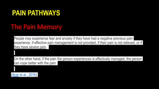 The Pain Memory
• People may experience fear and anxiety if they have had a negative previous pain
experience, if effective pain management is not provided, if their pain is not relieved, or if
they have severe pain.
• On the other hand, if the pain the person experiences is effectively managed, the person
can cope better with the pain
(Acar et al., 2016).
PAIN PATHWAYS
 