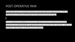 POST-OPERATIVE PAIN
• Postoperative pain is considered a form of acute pain due to surgical trauma with an
inflammatory reaction and initiation of an afferent neuronal barrage.
• It is a combined constellation of several unpleasant sensory, emotional and mental
experience precipitated by the surgical trauma and associated with autonomic, endocrine-
metabolic, physiological and behavioral responses.
 