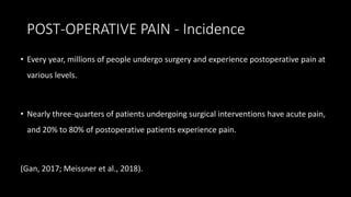 POST-OPERATIVE PAIN - Incidence
• Every year, millions of people undergo surgery and experience postoperative pain at
various levels.
• Nearly three-quarters of patients undergoing surgical interventions have acute pain,
and 20% to 80% of postoperative patients experience pain.
(Gan, 2017; Meissner et al., 2018).
 