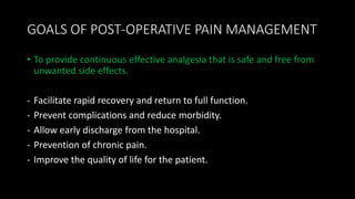 GOALS OF POST-OPERATIVE PAIN MANAGEMENT
• To provide continuous effective analgesia that is safe and free from
unwanted side effects.
- Facilitate rapid recovery and return to full function.
- Prevent complications and reduce morbidity.
- Allow early discharge from the hospital.
- Prevention of chronic pain.
- Improve the quality of life for the patient.
 