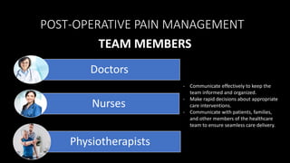 TEAM MEMBERS
Doctors
Nurses
Physiotherapists
POST-OPERATIVE PAIN MANAGEMENT
- Communicate effectively to keep the
team informed and organized.
- Make rapid decisions about appropriate
care interventions.
- Communicate with patients, families,
and other members of the healthcare
team to ensure seamless care delivery.
 