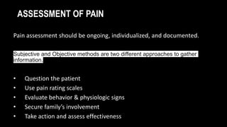 ASSESSMENT OF PAIN
Pain assessment should be ongoing, individualized, and documented.
Subjective and Objective methods are two different approaches to gather
information.
• Question the patient
• Use pain rating scales
• Evaluate behavior & physiologic signs
• Secure family’s involvement
• Take action and assess effectiveness
 