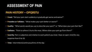 ASSESSMENT OF PAIN
PAIN HISTORY – OPQRSTU
• Onset: “Did your pain start suddenly or gradually get worse and worse?”
• Provokes or Palliates: “What makes your pain better or worse?”
• Quality: “What words would you use to describe your pain?” or “What does your pain feel like?”
• Radiates: “Point to where it hurts the most. Where does your pain go from there?”
• Severity: Pain is subjective and relative to each patient you treat. Have an open mind for any
response from 0 to 10.
• Time: Intermittent/continuous/time of the day
 