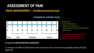 ASSESSMENT OF PAIN
PAIN ASSESSMENT – Unidimensional tool
NUMERICAL RATING SCALE
≥ 4 out of 10 INTERVENTION IS REQUIRED
- A change in the NRS of 20% between two time-points of an assessment is regarded as being clinically
significant.
 Easy to use.
 Simple to describe.
 High rate of adherence.
 Flexible administration (including by
telephone)
Less reliable for some patients (very
young or old; patients with visual,
hearing, or cognitive impairment)
 