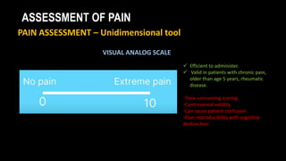 ASSESSMENT OF PAIN
PAIN ASSESSMENT – Unidimensional tool
VISUAL ANALOG SCALE
 Efficient to administer.
 Valid in patients with chronic pain,
older than age 5 years, rheumatic
disease.
-Time-consuming scoring
-Controversial validity
-Can cause patient confusion
-Poor reproducibility with cognitive
dysfunction
 