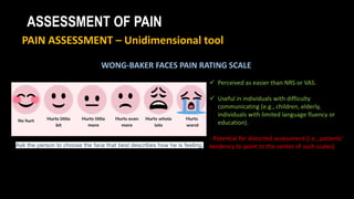 ASSESSMENT OF PAIN
PAIN ASSESSMENT – Unidimensional tool
WONG-BAKER FACES PAIN RATING SCALE
 Perceived as easier than NRS or VAS.
 Useful in individuals with difficulty
communicating (e.g., children, elderly,
individuals with limited language fluency or
education).
- Potential for distorted assessment (i.e., patients'
tendency to point to the center of such scales)
Ask the person to choose the face that best describes how he is feeling.
 