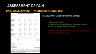 ASSESSMENT OF PAIN
PAIN ASSESSMENT – Multidimensional tool
MCGILL PAIN QUESTIONNAIRE (MPQ)
 Extensively tested.
 Assesses sensory and affective dimensions of pain.
 Short form takes only 2-3 minutes.
- Total score, but not individual scale scores, is considered
valid measure of pain severity.
 