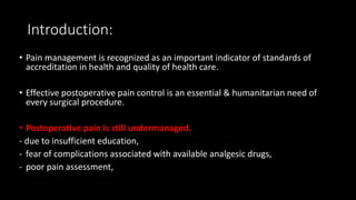 Introduction:
• Pain management is recognized as an important indicator of standards of
accreditation in health and quality of health care.
• Effective postoperative pain control is an essential & humanitarian need of
every surgical procedure.
• Postoperative pain is still undermanaged.
- due to insufficient education,
- fear of complications associated with available analgesic drugs,
- poor pain assessment,
 