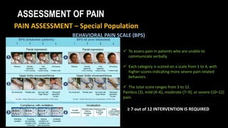 ASSESSMENT OF PAIN
PAIN ASSESSMENT – Special Population
BEHAVIORAL PAIN SCALE (BPS)
 To assess pain in patients who are unable to
communicate verbally.
 Each category is scored on a scale from 1 to 4, with
higher scores indicating more severe pain-related
behaviors.
 The total score ranges from 3 to 12.
Painless (3), mild (4–6), moderate (7–9), or severe (10–12)
pain.
≥ 7 out of 12 INTERVENTION IS REQUIRED
 