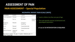 ASSESSMENT OF PAIN
PAIN ASSESSMENT – Special Population
NEONATAL INFANT PAIN SCALE (NIPS)
 Used in children less than one year of age.
 The scale typically assesses six behavioral and
physiological parameters.
≥ 4 out of 10 INTERVENTION IS REQUIRED
 