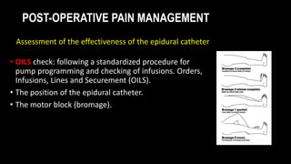 POST-OPERATIVE PAIN MANAGEMENT
• OILS check: following a standardized procedure for
pump programming and checking of infusions. Orders,
Infusions, Lines and Securement (OILS).
• The position of the epidural catheter.
• The motor block (bromage).
Assessment of the effectiveness of the epidural catheter
 