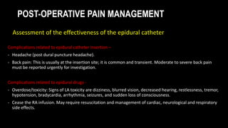 POST-OPERATIVE PAIN MANAGEMENT
Complications related to epidural catheter insertion –
- Headache (post dural puncture headache).
- Back pain: This is usually at the insertion site; it is common and transient. Moderate to severe back pain
must be reported urgently for investigation.
Complications related to epidural drugs -
- Overdose/toxicity: Signs of LA toxicity are dizziness, blurred vision, decreased hearing, restlessness, tremor,
hypotension, bradycardia, arrhythmia, seizures, and sudden loss of consciousness.
- Cease the RA infusion. May require resuscitation and management of cardiac, neurological and respiratory
side effects.
Assessment of the effectiveness of the epidural catheter
 