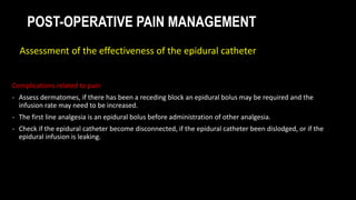 POST-OPERATIVE PAIN MANAGEMENT
Complications related to pain
- Assess dermatomes, if there has been a receding block an epidural bolus may be required and the
infusion rate may need to be increased.
- The first line analgesia is an epidural bolus before administration of other analgesia.
- Check if the epidural catheter become disconnected, if the epidural catheter been dislodged, or if the
epidural infusion is leaking.
Assessment of the effectiveness of the epidural catheter
 