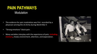 PAIN PATHWAYS
Modulation
• The evidence for pain modulation was first recorded by a
physician serving the US Army during World War II
• “Strong emotions" block pain.
• Many variables interplay with the experience of pain, including
memory, mood, environment, attention, and expectation.
 