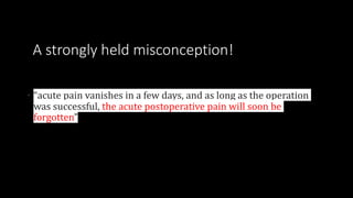 A strongly held misconception!
• “acute pain vanishes in a few days, and as long as the operation
was successful, the acute postoperative pain will soon be
forgotten”
 