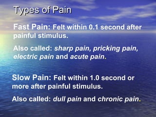 Types of Pain
Fast Pain: Felt within 0.1 second after
painful stimulus.
Also called: sharp pain, pricking pain,
electric pain and acute pain.

Slow Pain: Felt within 1.0 second or
more after painful stimulus.
Also called: dull pain and chronic pain.

 