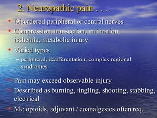 2. Neuropathic pain . . .
• Disordered peripheral or central nerves
• Compression, transection, infiltration,
ischemia, metabolic injury
• Varied types
– peripheral, deafferentation, complex regional
syndromes

• Pain may exceed observable injury
• Described as burning, tingling, shooting, stabbing,
electrical
• Mx: opioids, adjuvant / coanalgesics often req.

 