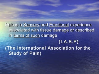Pain is a Sensory and Emotional experience
associated with tissue damage or described
in terms of such damage
(I.A.S.P)
(The International Association for the
Study of Pain)

 