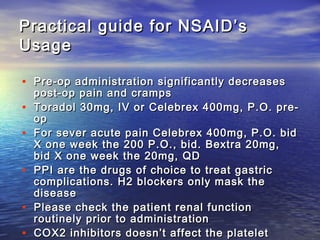 Practical guide for NSAID’s
Usage
• Pre-op administration significantly decreases
•
•
•
•
•

post-op pain and cramps
Toradol 30mg, IV or Celebrex 400mg, P.O. preop
For sever acute pain Celebrex 400mg, P.O. bid
X one week the 200 P.O., bid. Bextra 20mg,
bid X one week the 20mg, QD
PPI are the drugs of choice to treat gastric
complications. H2 blockers only mask the
disease
Please check the patient renal function
routinely prior to administration
COX2 inhibitors doesn’t affect the platelet

 