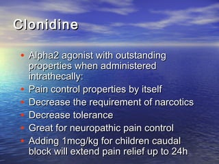 Clonidine
• Alpha2 agonist with outstanding
•
•
•
•
•

properties when administered
intrathecally:
Pain control properties by itself
Decrease the requirement of narcotics
Decrease tolerance
Great for neuropathic pain control
Adding 1mcg/kg for children caudal
block will extend pain relief up to 24h

 