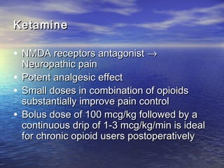 Ketamine

• NMDA receptors antagonist →

Neuropathic pain
• Potent analgesic effect
• Small doses in combination of opioids
substantially improve pain control
• Bolus dose of 100 mcg/kg followed by a
continuous drip of 1-3 mcg/kg/min is ideal
for chronic opioid users postoperatively

 