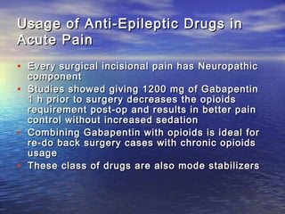 Usage of Anti-Epileptic Drugs in
Acute Pain
• Every surgical incisional pain has Neuropathic
•
•
•

component
Studies showed giving 1200 mg of Gabapentin
1 h prior to surgery decreases the opioids
requirement post-op and results in better pain
control without increased sedation
Combining Gabapentin with opioids is ideal for
re-do back surgery cases with chronic opioids
usage
These class of drugs are also mode stabilizers

 