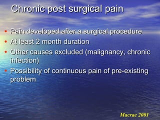 Chronic post surgical pain
•
•
•

Pain developed after a surgical procedure
At least 2 month duration
Other causes excluded (malignancy, chronic
infection)
• Possibility of continuous pain of pre-existing
problem

Macrae 2001

 