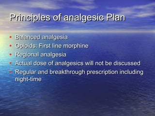 Principles of analgesic Plan
•
•
•
•
•

Balanced analgesia
Opioids: First line morphine
Regional analgesia
Actual dose of analgesics will not be discussed
Regular and breakthrough prescription including
night-time

 