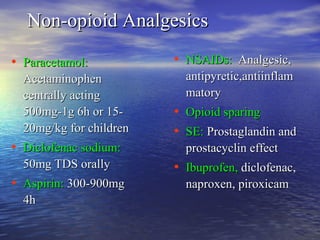 Non-opioid Analgesics
• Paracetamol:
Acetaminophen
centrally acting
500mg-1g 6h or 1520mg/kg for children

• Diclofenac sodium:
50mg TDS orally

• Aspirin: 300-900mg
4h

• NSAIDs: Analgesic,
antipyretic,antiinflam
matory

• Opioid sparing
• SE: Prostaglandin and
prostacyclin effect

• Ibuprofen, diclofenac,
naproxen, piroxicam

 