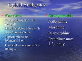 Opioid Analgesics
• Weak opioids
Codeine phosphate 3060mg 4h
Dihydrocodeine 30mg 4-6h
po or 50mg 4-6h im
Buprenorphine 200400mcg sl 4-6h
Tramadol weak agonist 50100mg 4h

• Strong opioids
Nalbuphine
Morphine
Diamorphine
Pethidine: max
1.2g daily

 