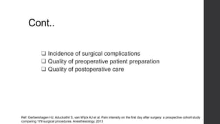 Cont..
 Incidence of surgical complications
 Quality of preoperative patient preparation
 Quality of postoperative care
Ref: Gerbershagen HJ, Aduckathil S, van Wijck AJ et al. Pain intensity on the first day after surgery: a prospective cohort study
comparing 179 surgical procedures. Anesthesiology. 2013
 