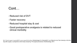 Cont…
• Reduced risk of DVT
• Faster recovery
• Reduced hospital stay & cost
• Good postoperative analgesia is related to reduced
clinical morbidity
Ref: Clinical surgery in general(RCS course manual):4th edition; Gerbershagen HJ, Aduckathil S, van Wijck AJ et al. Pain intensity on the first
day after surgery: a prospective cohort study comparing 179 surgical procedures. Anesthesiology. 2013
 