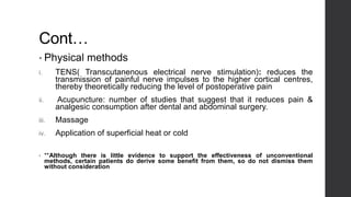 Cont…
• Physical methods
i. TENS( Transcutanenous electrical nerve stimulation): reduces the
transmission of painful nerve impulses to the higher cortical centres,
thereby theoretically reducing the level of postoperative pain
ii. Acupuncture: number of studies that suggest that it reduces pain &
analgesic consumption after dental and abdominal surgery.
iii. Massage
iv. Application of superficial heat or cold
• **Although there is little evidence to support the effectiveness of unconventional
methods, certain patients do derive some benefit from them, so do not dismiss them
without consideration
 