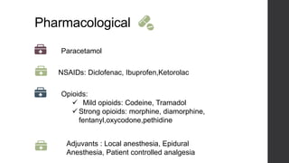 Pharmacological
Paracetamol
NSAIDs: Diclofenac, Ibuprofen,Ketorolac
Opioids:
 Mild opioids: Codeine, Tramadol
 Strong opioids: morphine, diamorphine,
fentanyl,oxycodone,pethidine
Adjuvants : Local anesthesia, Epidural
Anesthesia, Patient controlled analgesia
 