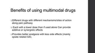 Benefits of using multimodal drugs
Different drugs with different mechanisms/sites of action
along pain pathway
 Each with a lower dose than if used alone Can provide
additive or synergistic effects
Provides better analgesia with less side effects (mainly
opiate related S/E)
 