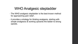 WHO Analgesic stepladder
• The WHO analgesic stepladder is the best known method
for approaching pain relief .
• it provides a strategy for titrating analgesia, starting with
simple analgesics & working upwards the ladder to strong
opioids.
 