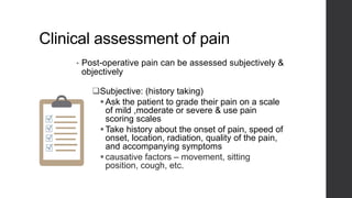Clinical assessment of pain
• Post-operative pain can be assessed subjectively &
objectively
Subjective: (history taking)
Ask the patient to grade their pain on a scale
of mild ,moderate or severe & use pain
scoring scales
Take history about the onset of pain, speed of
onset, location, radiation, quality of the pain,
and accompanying symptoms
causative factors – movement, sitting
position, cough, etc.
 
