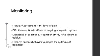 Monitoring
• Regular Assessment of the level of pain,
• Effectiveness & side effects of ongoing analgesic regimen
• Monitoring of sedation & respiration strictly for a patient on
opioids
• Observe patients behavior to assess the outcome of
treatment
 