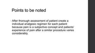 Points to be noted
• After thorough assessment of patient create a
individual analgesic regimen for each patient
because pain is a subjective concept and patients’
experience of pain after a similar procedure varies
considerably.
 