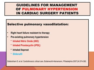 GUIDELINES FOR MANAGEMENT
OF PULMONARY HYPERTENSION
IN CARDIAC SURGERY PATIENTS
Selective pulmonary vasodilatation:
• Right heart failure resistant to therapy
• Pre-existing pulmonary hypertension
* Inhaled Nitric Oxide (iNO)
* Inhaled Prostacyclin (iPGI2)
* Inhaled Iloprost
* Sildenafil
Sidebotham D, et al: Cardiothoracic critical care. Butterworth-Heinemann, Philadelphia 2007;24:374-382.
 