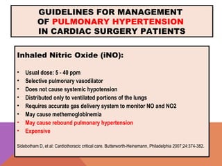 GUIDELINES FOR MANAGEMENT
OF PULMONARY HYPERTENSION
IN CARDIAC SURGERY PATIENTS
Inhaled Nitric Oxide (iNO):
• Usual dose: 5 - 40 ppm
• Selective pulmonary vasodilator
• Does not cause systemic hypotension
• Distributed only to ventilated portions of the lungs
• Requires accurate gas delivery system to monitor NO and NO2
• May cause methemoglobinemia
• May cause rebound pulmonary hypertension
• Expensive
Sidebotham D, et al: Cardiothoracic critical care. Butterworth-Heinemann, Philadelphia 2007;24:374-382.
 